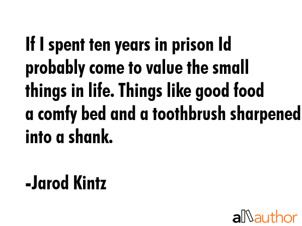 If I spent ten years in prison Id probably come to value the small things in life. Things like good food a comfy bed and a toothbrush sharpened into a shank. - Jarod Kintz Quote