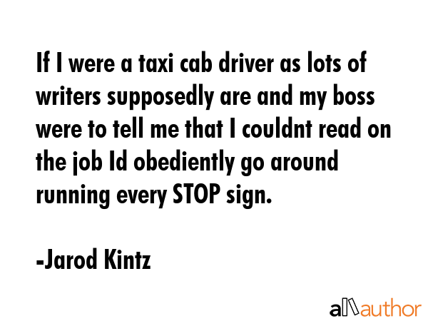 If I were a taxi cab driver as lots of writers supposedly are and my boss were to tell me that I couldnt read on the job Id obediently go around running every STOP sign. - Jarod Kintz Quote