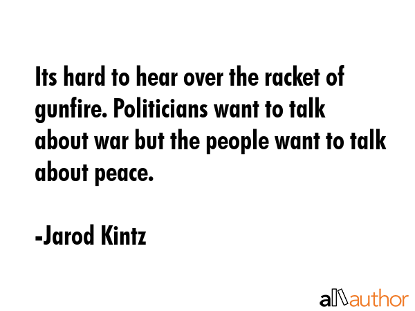 Its hard to hear over the racket of gunfire. Politicians want to talk about war but the people want to talk about peace. - Jarod Kintz Quote