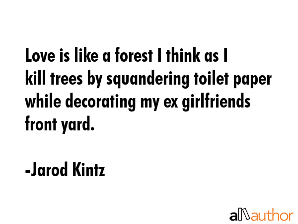 Love is like a forest I think as I kill trees by squandering toilet paper while decorating my ex girlfriends front yard. - Jarod Kintz Quote