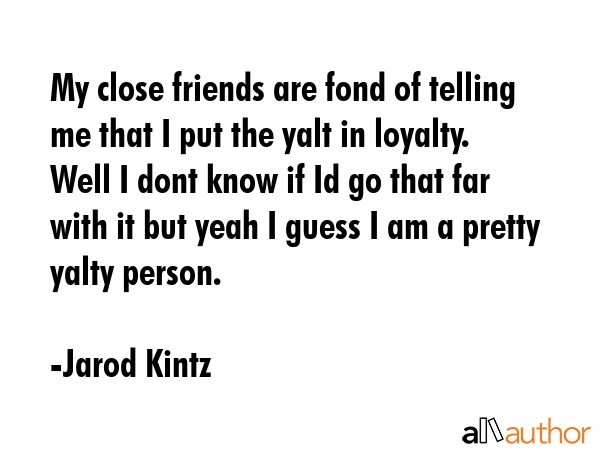 My close friends are fond of telling me that I put the yalt in loyalty. Well I dont know if Id go that far with it but yeah I guess I am a pretty yalty person. - Jarod Kintz Quote