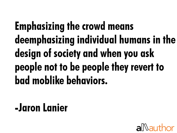 Emphasizing the crowd means deemphasizing individual humans in the design of society and when you ask people not to be people they revert to bad moblike behaviors. - Jaron Lanier Quote