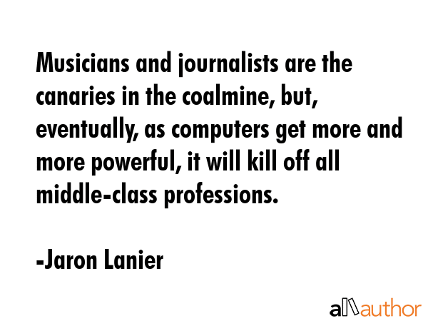 Musicians and journalists are the canaries in the coalmine, but, eventually, as computers get more and more powerful, it will kill off all middle-class professions. - Jaron Lanier Quote
