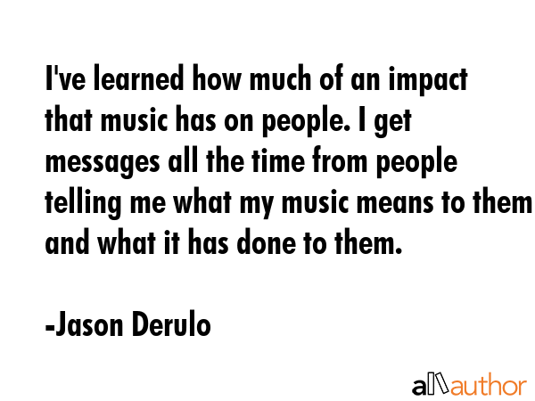 I\'ve learned how much of an impact that music has on people. I get messages all the time from people telling me what my music means to them and what it has done to them. - Jason Derulo Quote