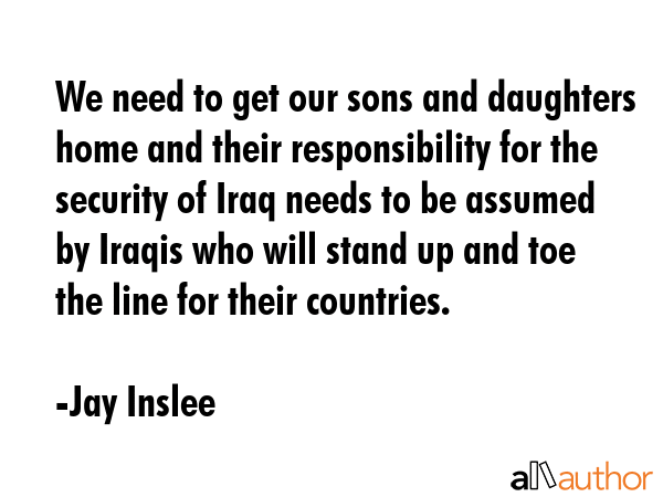 We need to get our sons and daughters home and their responsibility for the security of Iraq needs to be assumed by Iraqis who will stand up and toe the line for their countries. - Jay Inslee Quote