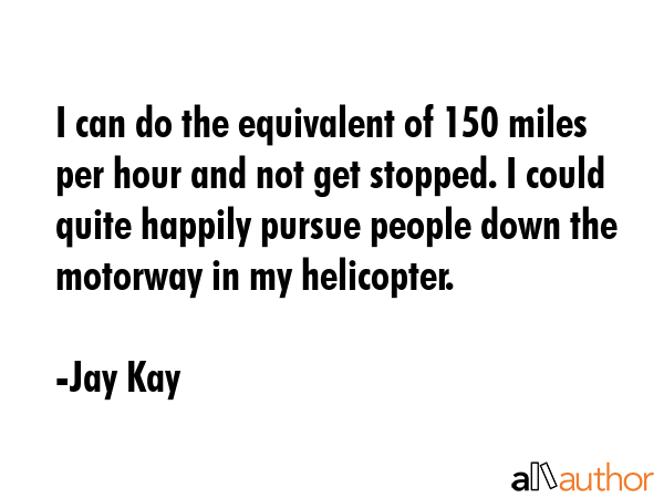 I can do the equivalent of 150 miles per hour and not get stopped. I could quite happily pursue people down the motorway in my helicopter. - Jay Kay Quote