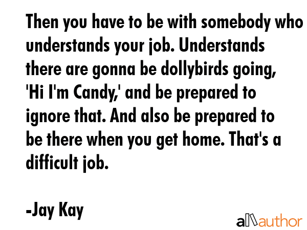 Then you have to be with somebody who understands your job. Understands there are gonna be dollybirds going, \'Hi I\'m Candy,\' and be prepared to ignore that. And also be prepared to be there when... - Jay Kay Quote