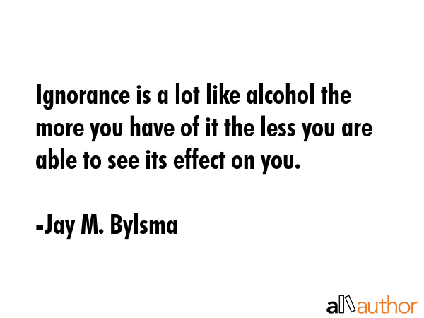 Ignorance is a lot like alcohol the more you have of it the less you are able to see its effect on... - Jay M. Bylsma Quote GIF