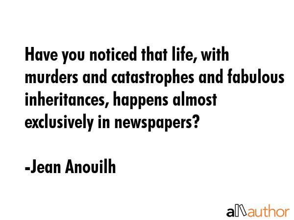 Have you noticed that life, with murders and catastrophes and fabulous inheritances, happens almost exclusively in newspapers? - Jean Anouilh Quote