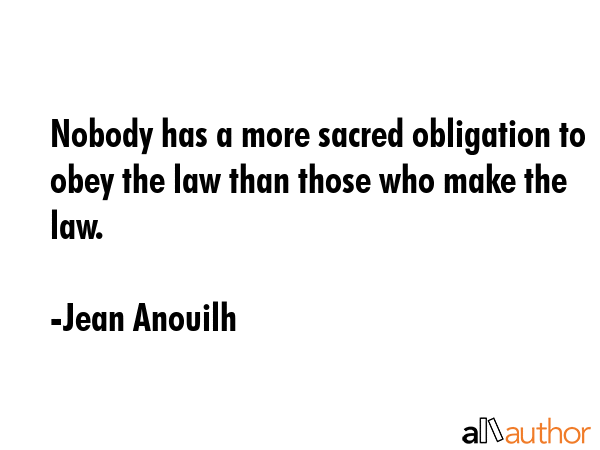 Nobody has a more sacred obligation to obey the law than those who make the law. - Jean Anouilh Quote