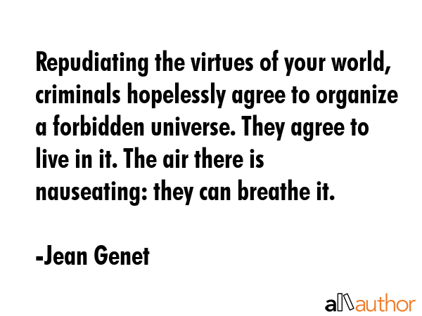 Repudiating the virtues of your world, criminals hopelessly agree to organize a forbidden universe. They agree to live in it. The air there is nauseating: they can breathe it. - Jean Genet Quote