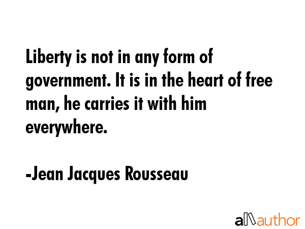 Liberty is not in any form of government. It is in the heart of free man, he carries it with him everywhere. - Jean Jacques Rousseau Quote