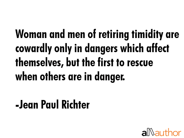 Woman and men of retiring timidity are cowardly only in dangers which affect themselves, but the first to rescue when others are in danger. - Jean Paul Richter Quote