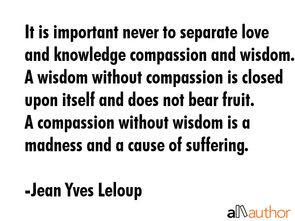 It is important never to separate love and knowledge compassion and wisdom.  A wisdom without compassion is closed upon itself and does not bear fruit.  A compassion without wisdom is a madness and a... - Jean Yves Leloup Quote