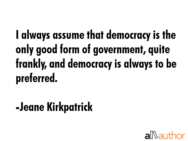 I always assume that democracy is the only good form of government, quite frankly, and democracy is... - Jeane Kirkpatrick Quote GIF