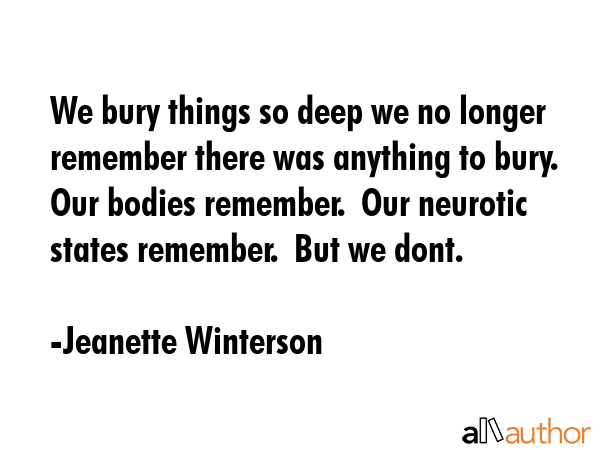 We bury things so deep we no longer remember there was anything to bury.  Our bodies remember.  Our neurotic states remember.  But we dont. - Jeanette Winterson Quote