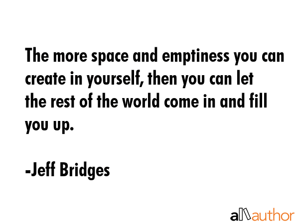 The more space and emptiness you can create in yourself, then you can let the rest of the world come in and fill you up. - Jeff Bridges Quote