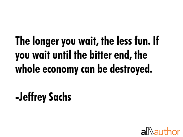 The longer you wait, the less fun. If you wait until the bitter end, the whole economy can be... - Jeffrey Sachs Quote GIF