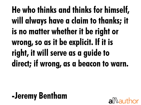 He who thinks and thinks for himself, will always have a claim to thanks; it is no matter whether it be right or wrong, so as it be explicit. If it is right, it will serve as a guide to direct; if... - Jeremy Bentham Quote
