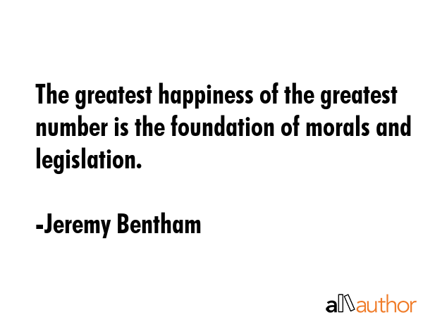 The greatest happiness of the greatest number is the foundation of morals and legislation. - Jeremy Bentham Quote
