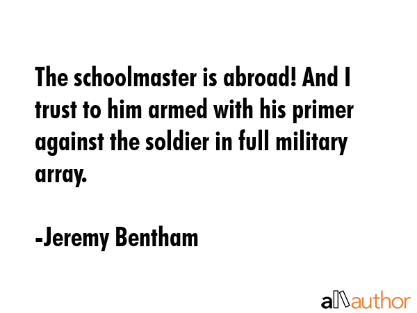 The schoolmaster is abroad! And I trust to him armed with his primer against the soldier in full military array. - Jeremy Bentham Quote
