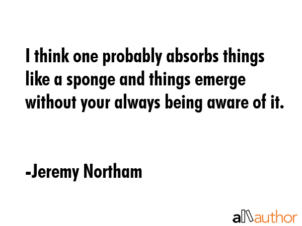 I think one probably absorbs things like a sponge and things emerge without your always being aware... - Jeremy Northam Quote GIF