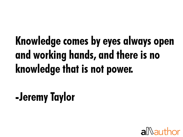 Knowledge comes by eyes always open and working hands, and there is no knowledge that is not power. - Jeremy Taylor Quote