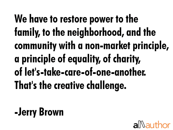 We have to restore power to the family, to the neighborhood, and the community with a non-market principle, a principle of equality, of charity, of let\'s-take-care-of-one-another. That\'s the... - Jerry Brown Quote
