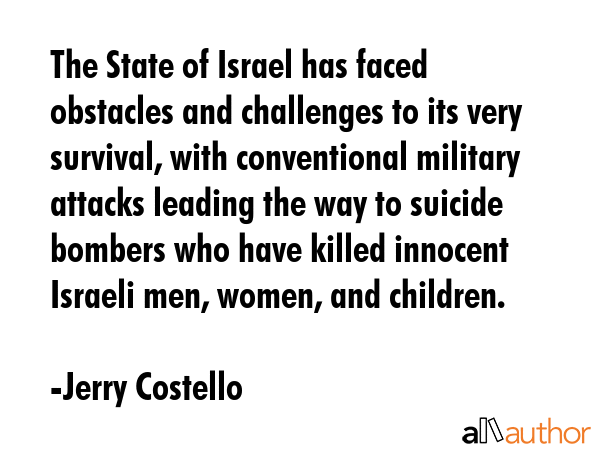 The State of Israel has faced obstacles and challenges to its very survival, with conventional military attacks leading the way to suicide bombers who have killed innocent Israeli men, women, and... - Jerry Costello Quote