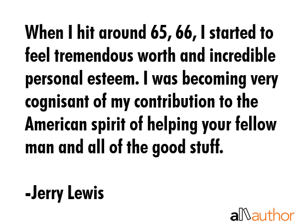 When I hit around 65, 66, I started to feel tremendous worth and incredible personal esteem. I was becoming very cognisant of my contribution to the American spirit of helping your fellow man and all... - Jerry Lewis Quote