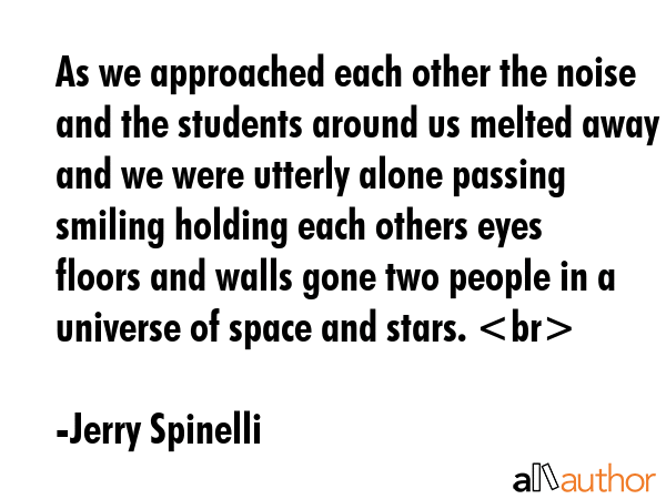 As we approached each other the noise and the students around us melted away and we were utterly alone passing smiling holding each others eyes floors and walls gone two people in a universe of space... - Jerry Spinelli Quote