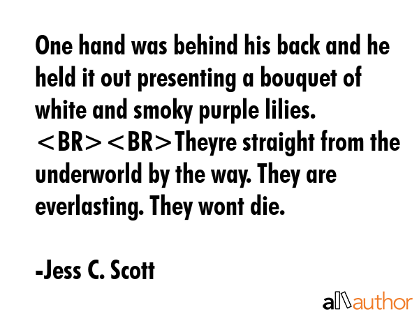 One hand was behind his back and he held it out presenting a bouquet of white and smoky purple lilies. Theyre straight from the underworld by the way. They are everlasting. They wont die. - Jess C. Scott Quote