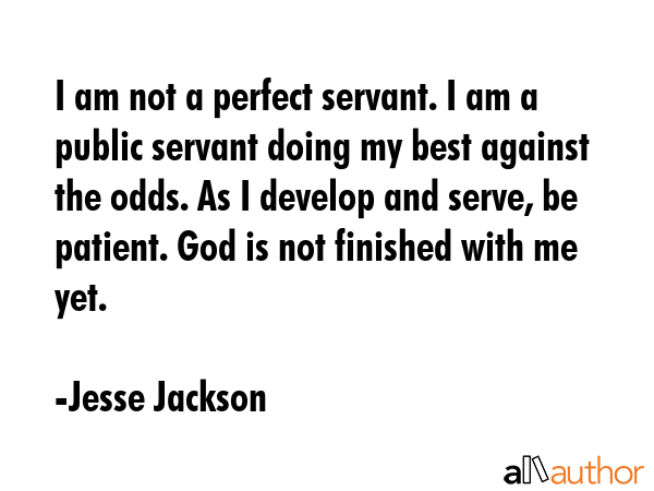 I am not a perfect servant. I am a public servant doing my best against the odds. As I develop and serve, be patient. God is not finished with me yet. - Jesse Jackson Quote