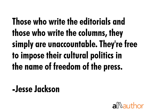 Those who write the editorials and those who write the columns, they simply are unaccountable. They\'re free to impose their cultural politics in the name of freedom of the press. - Jesse Jackson Quote