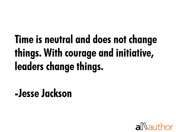 Time is neutral and does not change things. With courage and initiative, leaders change things. - Jesse Jackson Quote
