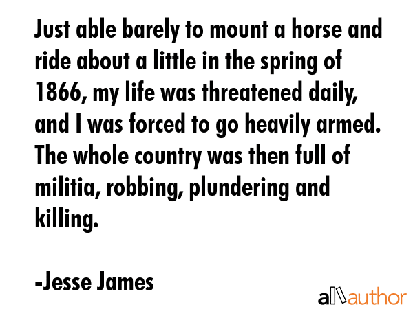 Just able barely to mount a horse and ride about a little in the spring of 1866, my life was threatened daily, and I was forced to go heavily armed. The whole country was then full of militia,... - Jesse James Quote