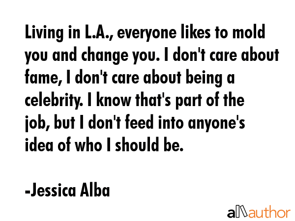 Living in L.A., everyone likes to mold you and change you. I don\'t care about fame, I don\'t care about being a celebrity. I know that\'s part of the job, but I don\'t feed into anyone\'s idea of... - Jessica Alba Quote