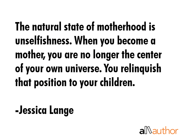 The natural state of motherhood is unselfishness. When you become a mother, you are no longer the center of your own universe. You relinquish that position to your children. - Jessica Lange Quote