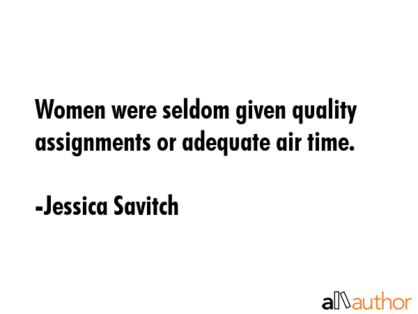 Women were seldom given quality assignments or adequate air time. - Jessica Savitch Quote