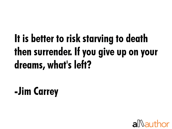 It is better to risk starving to death then surrender. If you give up on your dreams, what\'s left? - Jim Carrey Quote