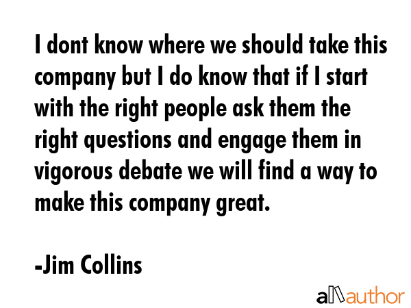 I dont know where we should take this company but I do know that if I start with the right people ask them the right questions and engage them in vigorous debate we will find a way to make this... - Jim Collins Quote