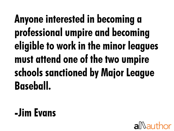 Anyone interested in becoming a professional umpire and becoming eligible to work in the minor leagues must attend one of the two umpire schools sanctioned by Major League Baseball. - Jim Evans Quote