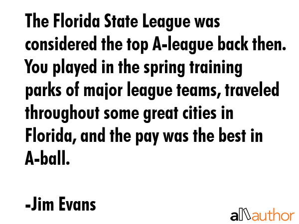 The Florida State League was considered the top A-league back then. You played in the spring... - Jim Evans Quote GIF