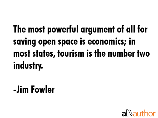 The most powerful argument of all for saving open space is economics; in most states, tourism is the number two industry. - Jim Fowler Quote