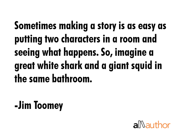 Sometimes making a story is as easy as putting two characters in a room and seeing what happens. So, imagine a great white shark and a giant squid in the same bathroom. - Jim Toomey Quote