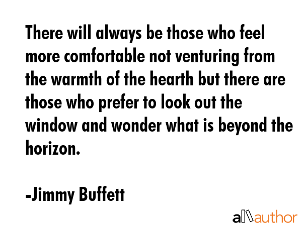 There will always be those who feel more comfortable not venturing from the warmth of the hearth but there are those who prefer to look out the window and wonder what is beyond the horizon. - Jimmy Buffett Quote