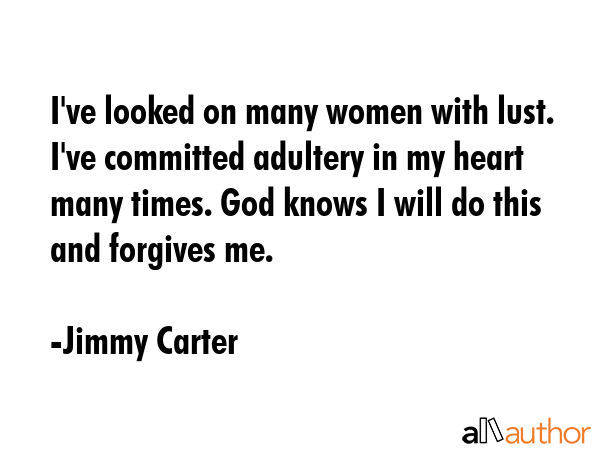 I\'ve looked on many women with lust. I\'ve committed adultery in my heart many times. God knows I will do this and forgives me. - Jimmy Carter Quote