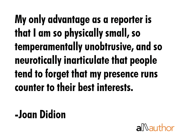 My only advantage as a reporter is that I am so physically small, so temperamentally unobtrusive,... - Joan Didion Quote GIF