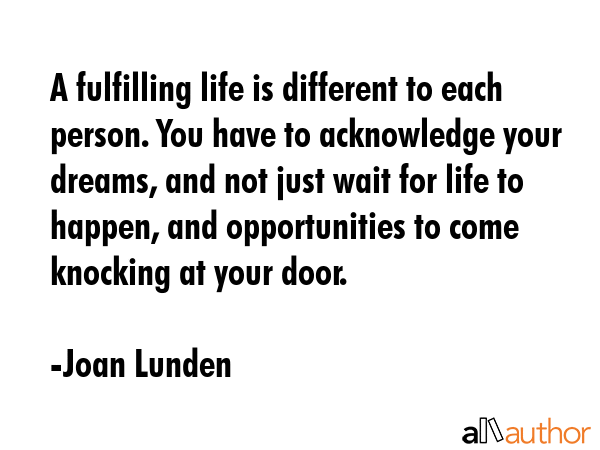 A fulfilling life is different to each person. You have to acknowledge your dreams, and not just wait for life to happen, and opportunities to come knocking at your door. - Joan Lunden Quote