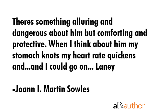 Theres something alluring and dangerous about him but comforting and protective. When I think about him my stomach knots my heart rate quickens and...and I could go on... Laney - Joann I. Martin Sowles Quote